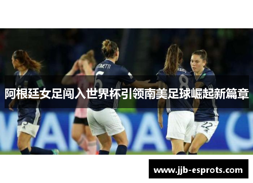 阿根廷女足闯入世界杯引领南美足球崛起新篇章